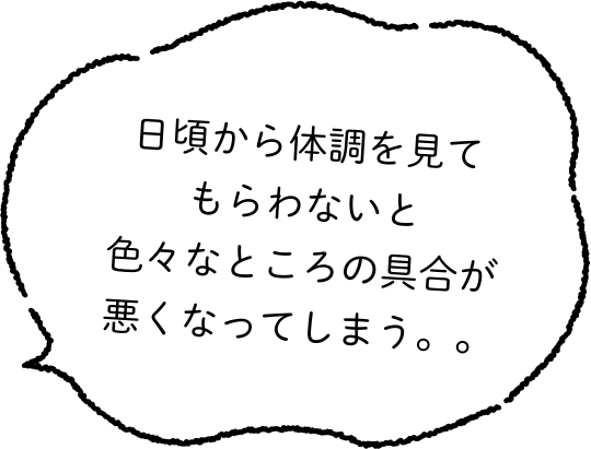 日頃から体調を見てもらわないと色々なところの具合が悪くなってしまう。。